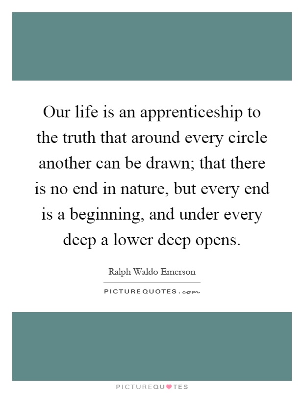 Our life is an apprenticeship to the truth that around every circle another can be drawn; that there is no end in nature, but every end is a beginning, and under every deep a lower deep opens Picture Quote #1