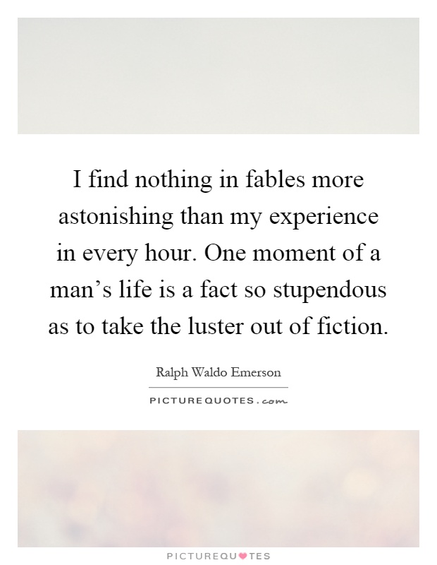 I find nothing in fables more astonishing than my experience in every hour. One moment of a man's life is a fact so stupendous as to take the luster out of fiction Picture Quote #1