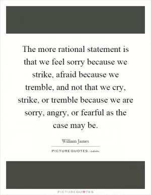 The more rational statement is that we feel sorry because we strike, afraid because we tremble, and not that we cry, strike, or tremble because we are sorry, angry, or fearful as the case may be Picture Quote #1