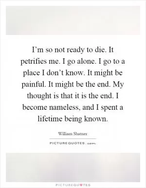I’m so not ready to die. It petrifies me. I go alone. I go to a place I don’t know. It might be painful. It might be the end. My thought is that it is the end. I become nameless, and I spent a lifetime being known Picture Quote #1