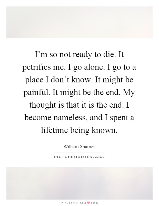 I'm so not ready to die. It petrifies me. I go alone. I go to a place I don't know. It might be painful. It might be the end. My thought is that it is the end. I become nameless, and I spent a lifetime being known Picture Quote #1