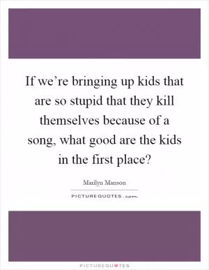 If we’re bringing up kids that are so stupid that they kill themselves because of a song, what good are the kids in the first place? Picture Quote #1