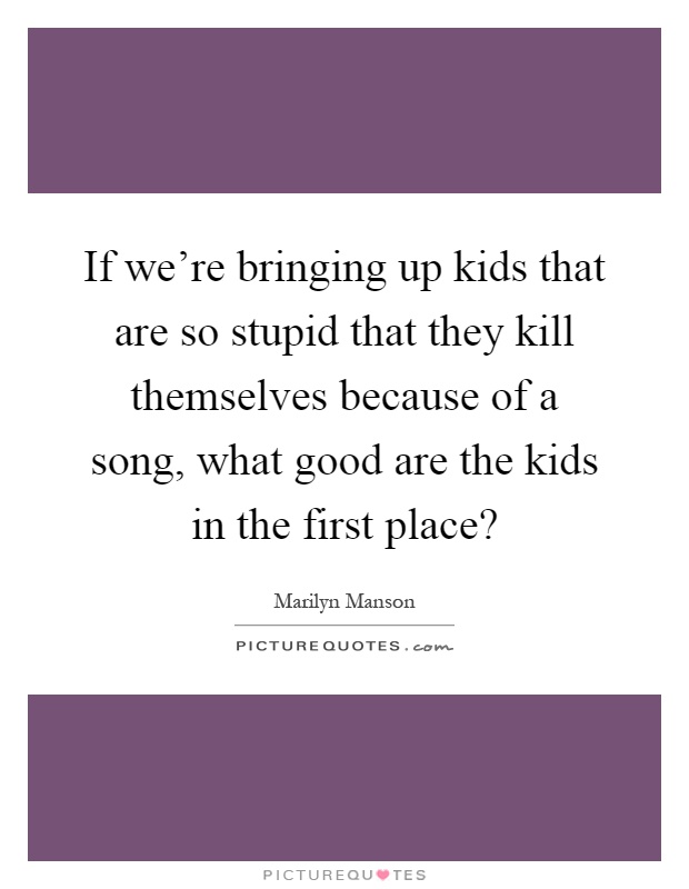If we're bringing up kids that are so stupid that they kill themselves because of a song, what good are the kids in the first place? Picture Quote #1