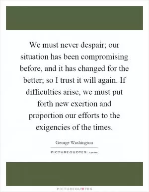 We must never despair; our situation has been compromising before, and it has changed for the better; so I trust it will again. If difficulties arise, we must put forth new exertion and proportion our efforts to the exigencies of the times Picture Quote #1