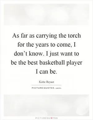 As far as carrying the torch for the years to come, I don’t know. I just want to be the best basketball player I can be Picture Quote #1