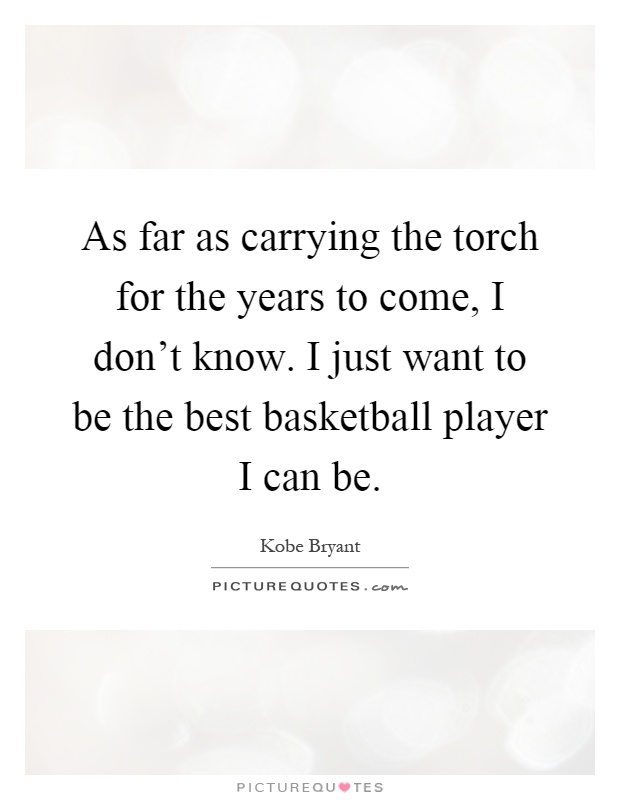 As far as carrying the torch for the years to come, I don't know. I just want to be the best basketball player I can be Picture Quote #1