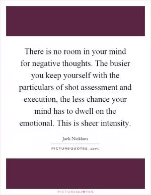 There is no room in your mind for negative thoughts. The busier you keep yourself with the particulars of shot assessment and execution, the less chance your mind has to dwell on the emotional. This is sheer intensity Picture Quote #1