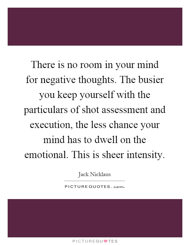 There is no room in your mind for negative thoughts. The busier you keep yourself with the particulars of shot assessment and execution, the less chance your mind has to dwell on the emotional. This is sheer intensity Picture Quote #1
