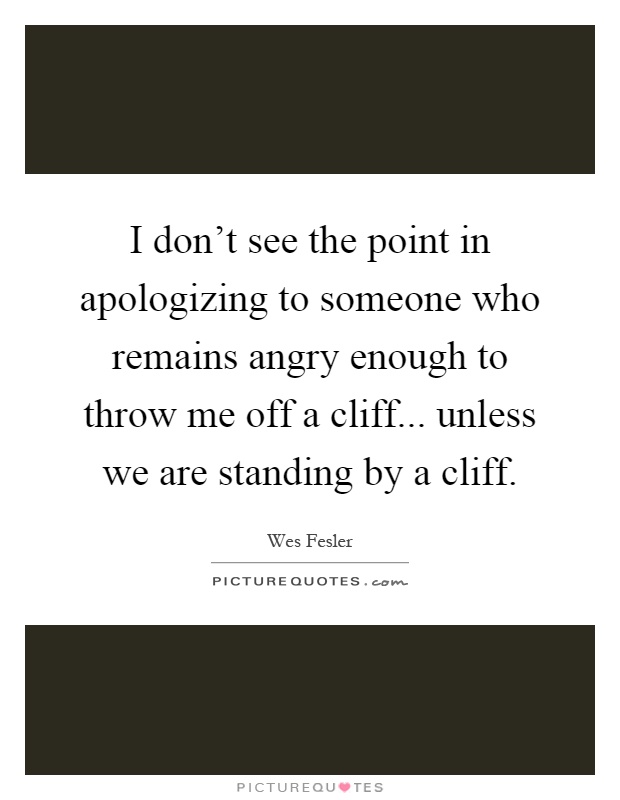 I don't see the point in apologizing to someone who remains angry enough to throw me off a cliff... unless we are standing by a cliff Picture Quote #1
