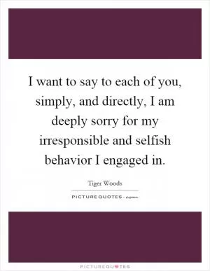 I want to say to each of you, simply, and directly, I am deeply sorry for my irresponsible and selfish behavior I engaged in Picture Quote #1