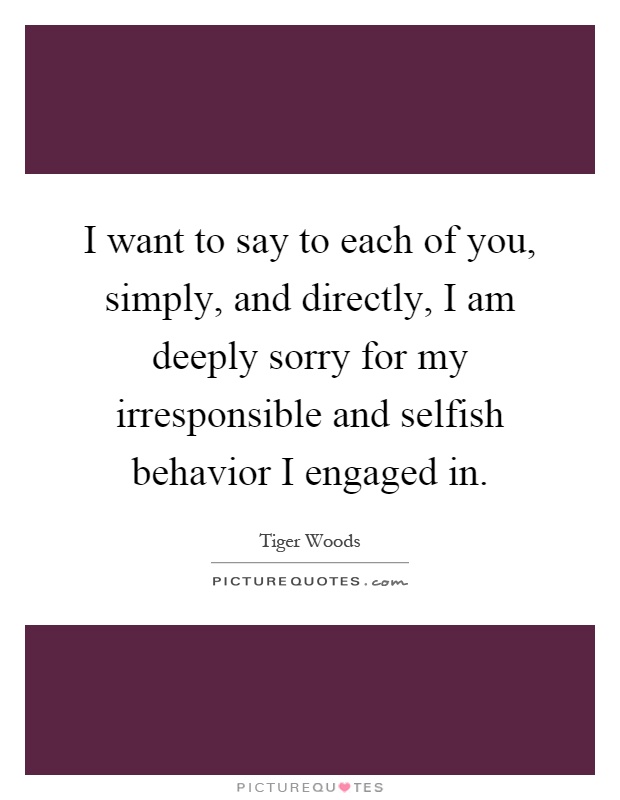 I want to say to each of you, simply, and directly, I am deeply sorry for my irresponsible and selfish behavior I engaged in Picture Quote #1