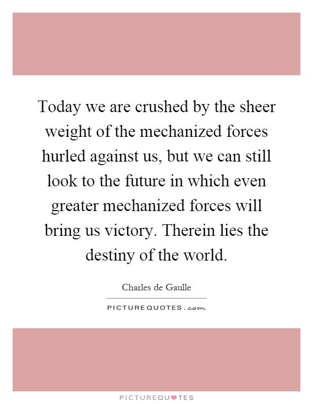 Today we are crushed by the sheer weight of the mechanized forces hurled against us, but we can still look to the future in which even greater mechanized forces will bring us victory. Therein lies the destiny of the world Picture Quote #1