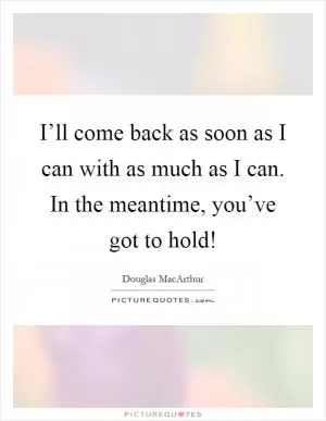 I’ll come back as soon as I can with as much as I can. In the meantime, you’ve got to hold! Picture Quote #1