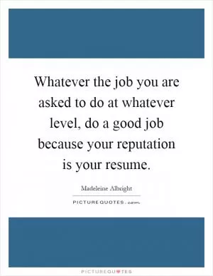Whatever the job you are asked to do at whatever level, do a good job because your reputation is your resume Picture Quote #1