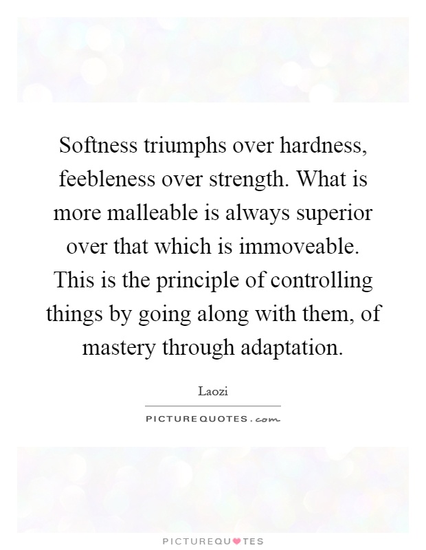 Softness triumphs over hardness, feebleness over strength. What is more malleable is always superior over that which is immoveable. This is the principle of controlling things by going along with them, of mastery through adaptation Picture Quote #1