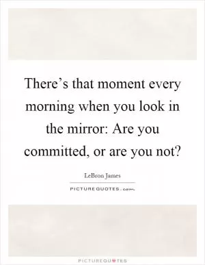 There’s that moment every morning when you look in the mirror: Are you committed, or are you not? Picture Quote #1