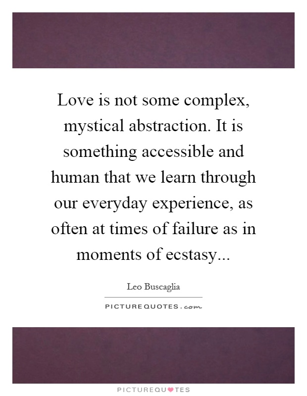 Love is not some complex, mystical abstraction. It is something accessible and human that we learn through our everyday experience, as often at times of failure as in moments of ecstasy Picture Quote #1
