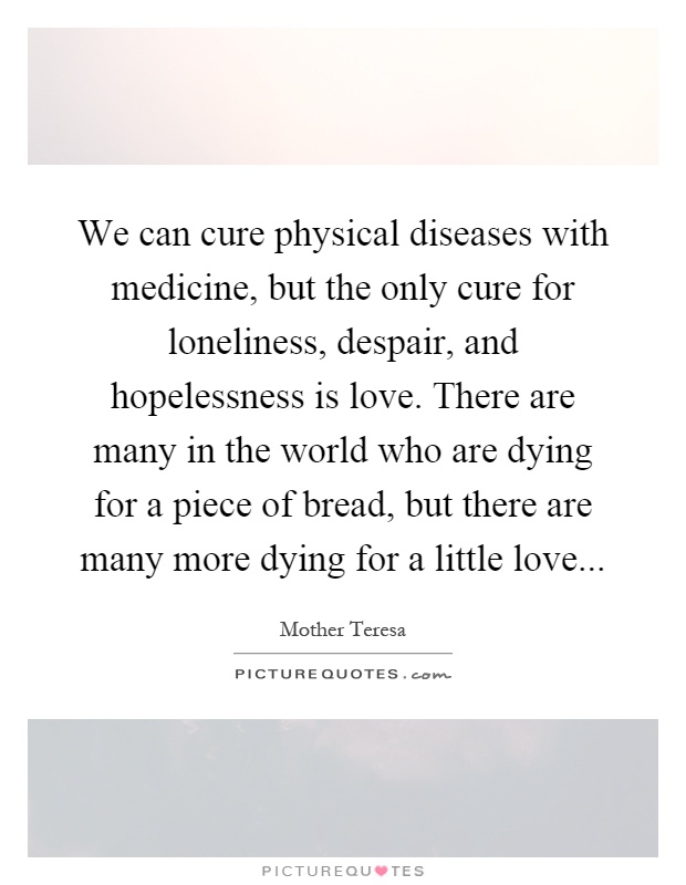 We can cure physical diseases with medicine, but the only cure for loneliness, despair, and hopelessness is love. There are many in the world who are dying for a piece of bread, but there are many more dying for a little love Picture Quote #1