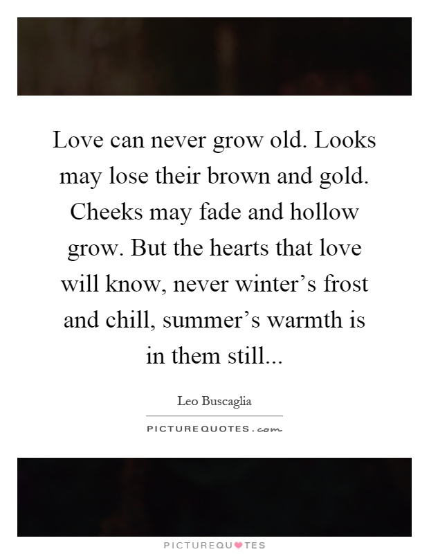 Love can never grow old. Looks may lose their brown and gold. Cheeks may fade and hollow grow. But the hearts that love will know, never winter's frost and chill, summer's warmth is in them still Picture Quote #1