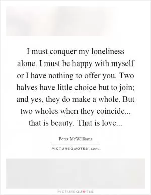I must conquer my loneliness alone. I must be happy with myself or I have nothing to offer you. Two halves have little choice but to join; and yes, they do make a whole. But two wholes when they coincide... that is beauty. That is love Picture Quote #1