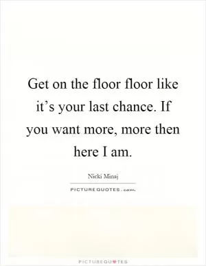 Get on the floor floor like it’s your last chance. If you want more, more then here I am Picture Quote #1