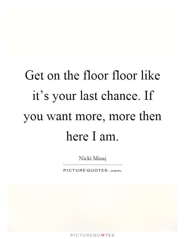 Get on the floor floor like it's your last chance. If you want more, more then here I am Picture Quote #1