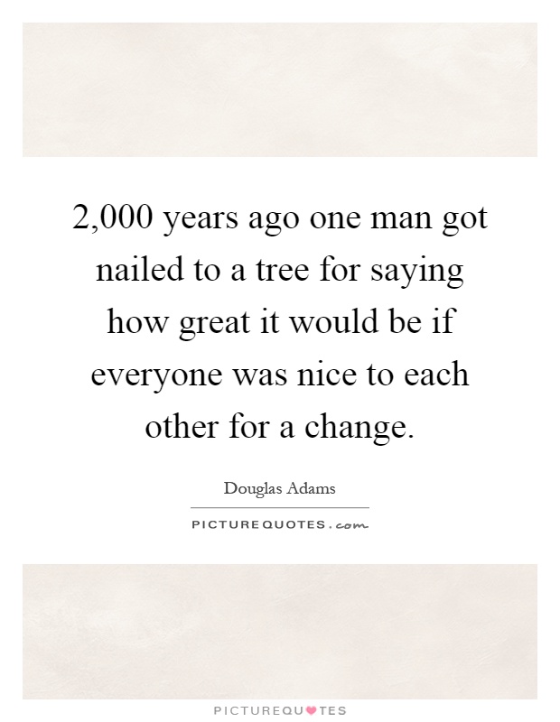 2,000 years ago one man got nailed to a tree for saying how great it would be if everyone was nice to each other for a change Picture Quote #1