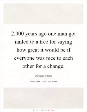 2,000 years ago one man got nailed to a tree for saying how great it would be if everyone was nice to each other for a change Picture Quote #1