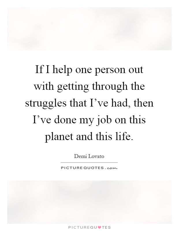 If I help one person out with getting through the struggles that I've had, then I've done my job on this planet and this life Picture Quote #1