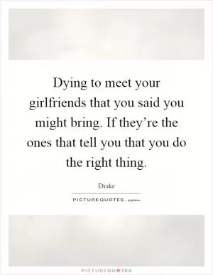 Dying to meet your girlfriends that you said you might bring. If they’re the ones that tell you that you do the right thing Picture Quote #1