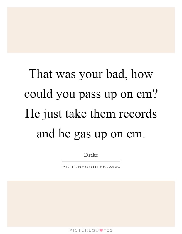 That was your bad, how could you pass up on em? He just take them records and he gas up on em Picture Quote #1