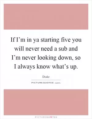 If I’m in ya starting five you will never need a sub and I’m never looking down, so I always know what’s up Picture Quote #1