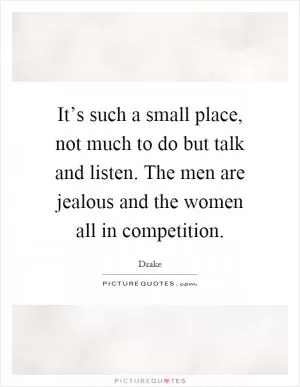 It’s such a small place, not much to do but talk and listen. The men are jealous and the women all in competition Picture Quote #1