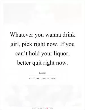 Whatever you wanna drink girl, pick right now. If you can’t hold your liquor, better quit right now Picture Quote #1