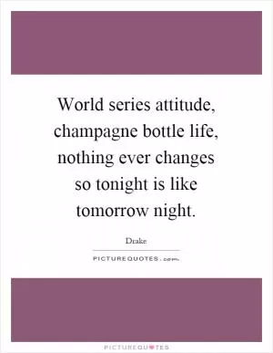 World series attitude, champagne bottle life, nothing ever changes so tonight is like tomorrow night Picture Quote #1