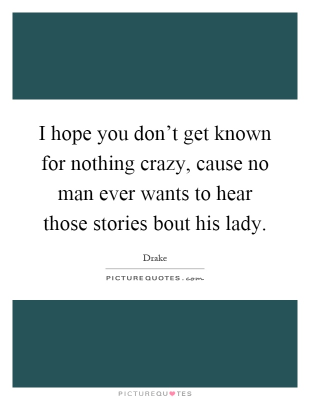 I hope you don't get known for nothing crazy, cause no man ever wants to hear those stories bout his lady Picture Quote #1