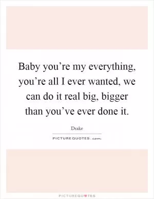 Baby you’re my everything, you’re all I ever wanted, we can do it real big, bigger than you’ve ever done it Picture Quote #1