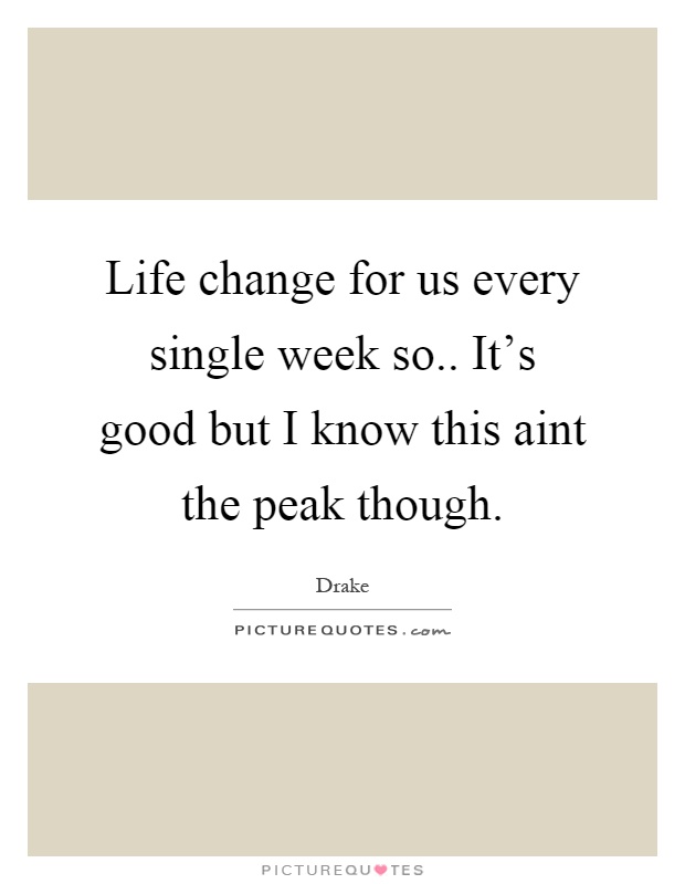 Life change for us every single week so.. It's good but I know this aint the peak though Picture Quote #1