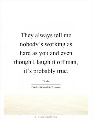 They always tell me nobody’s working as hard as you and even though I laugh it off man, it’s probably true Picture Quote #1