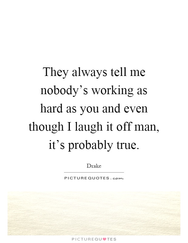 They always tell me nobody's working as hard as you and even though I laugh it off man, it's probably true Picture Quote #1