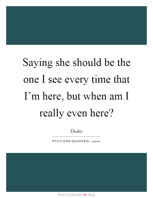 Saying she should be the one I see every time that I'm here, but when am I really even here? Picture Quote #1