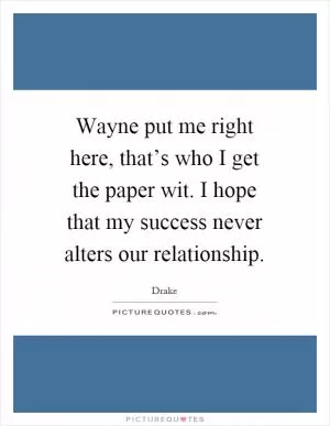 Wayne put me right here, that’s who I get the paper wit. I hope that my success never alters our relationship Picture Quote #1