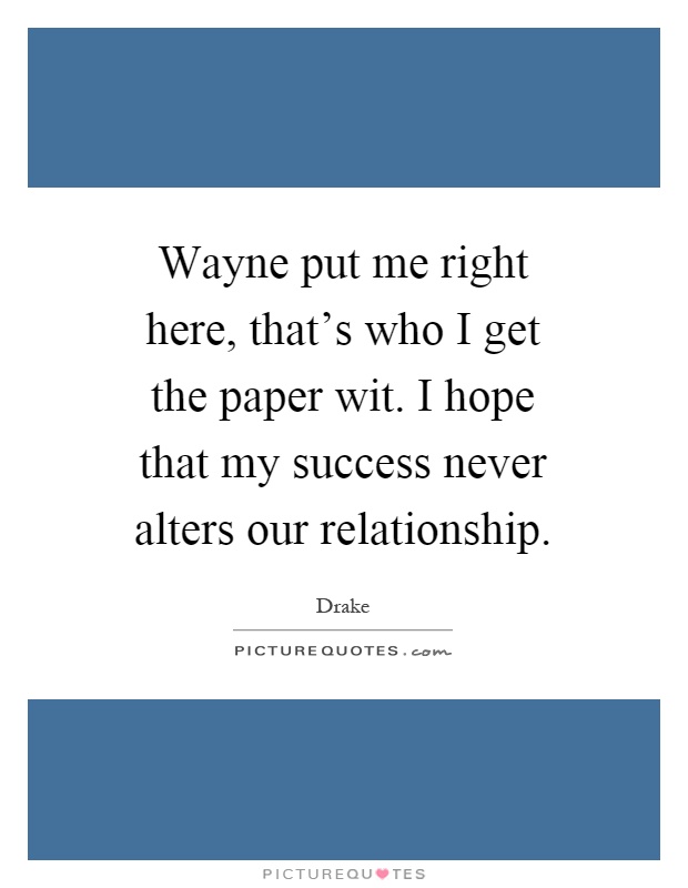 Wayne put me right here, that's who I get the paper wit. I hope that my success never alters our relationship Picture Quote #1