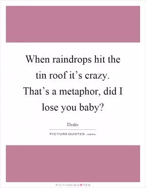 When raindrops hit the tin roof it’s crazy. That’s a metaphor, did I lose you baby? Picture Quote #1