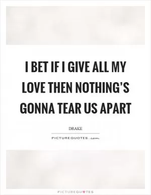 I bet if I give all my love then nothing’s gonna tear us apart Picture Quote #1