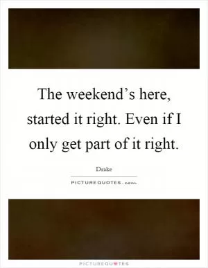 The weekend’s here, started it right. Even if I only get part of it right Picture Quote #1