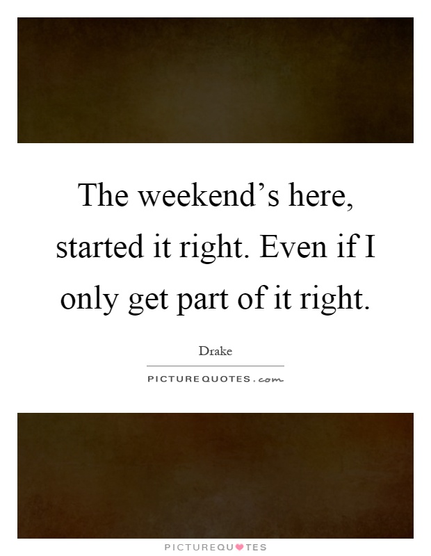 The weekend's here, started it right. Even if I only get part of it right Picture Quote #1