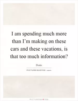 I am spending much more than I’m making on these cars and these vacations, is that too much information? Picture Quote #1