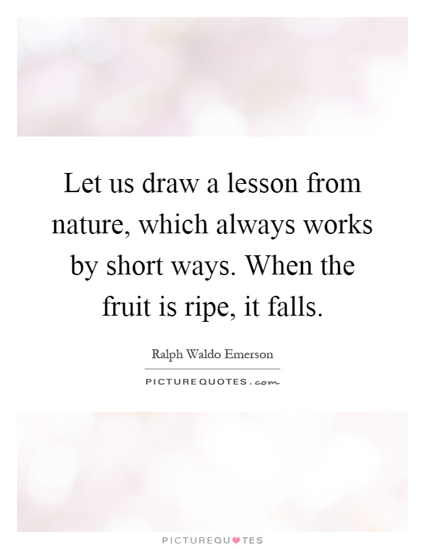 Let us draw a lesson from nature, which always works by short ways. When the fruit is ripe, it falls Picture Quote #1