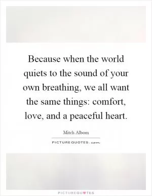 Because when the world quiets to the sound of your own breathing, we all want the same things: comfort, love, and a peaceful heart Picture Quote #1